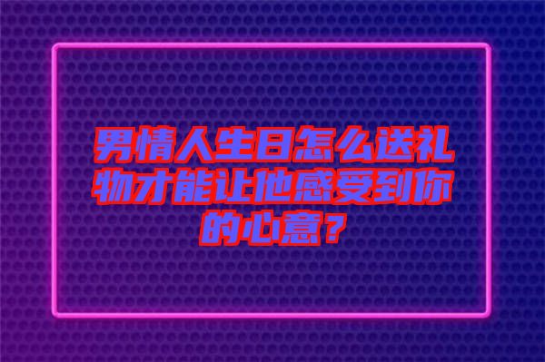 男情人生日怎么送禮物才能讓他感受到你的心意？