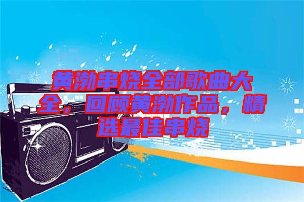 黃渤串燒全部歌曲大全，回顧黃渤作品，精選最佳串燒