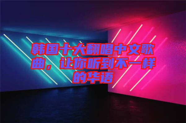 韓國十大翻唱中文歌曲，讓你聽到不一樣的華語