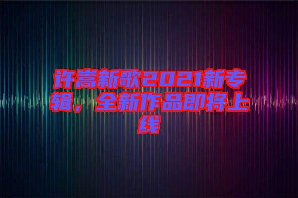 許嵩新歌2021新專輯，全新作品即將上線