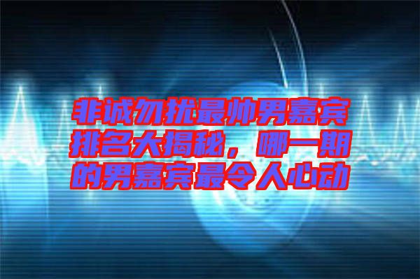 非誠勿擾最帥男嘉賓排名大揭秘，哪一期的男嘉賓最令人心動