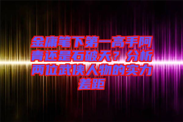 金庸筆下第一高手阿青還是石破天？分析兩位武俠人物的實(shí)力差距