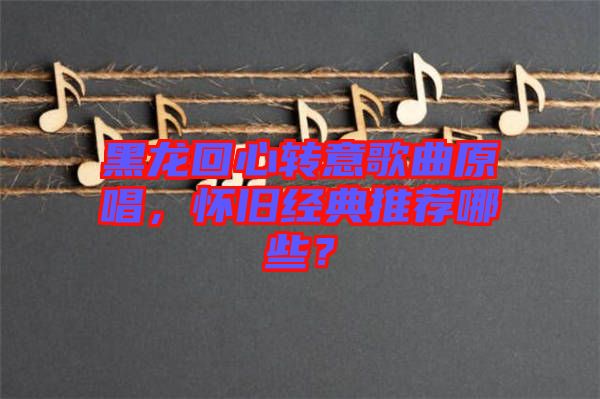 黑龍回心轉(zhuǎn)意歌曲原唱，懷舊經(jīng)典推薦哪些？