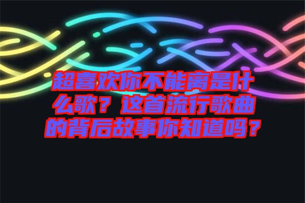 超喜歡你不能離是什么歌？這首流行歌曲的背后故事你知道嗎？