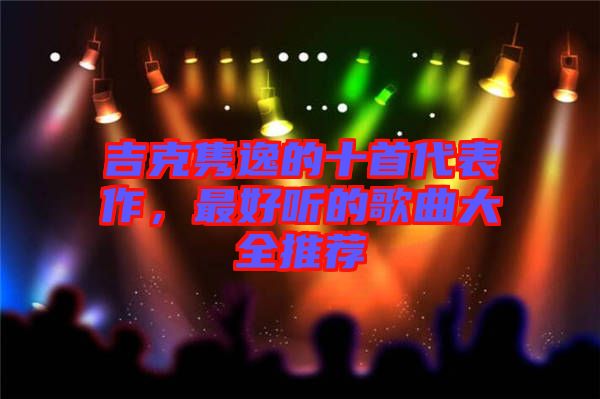 吉克雋逸的十首代表作，最好聽(tīng)的歌曲大全推薦