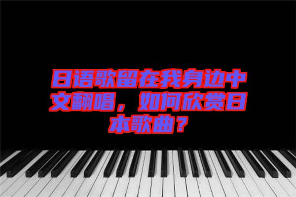 日語歌留在我身邊中文翻唱，如何欣賞日本歌曲？