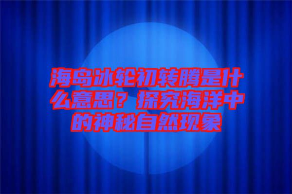 海島冰輪初轉騰是什么意思？探究海洋中的神秘自然現(xiàn)象