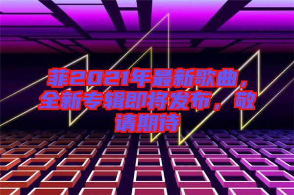 菲2021年最新歌曲，全新專輯即將發(fā)布，敬請期待