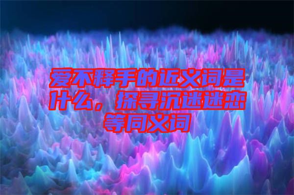 愛不釋手的近義詞是什么，探尋沉迷迷戀等同義詞