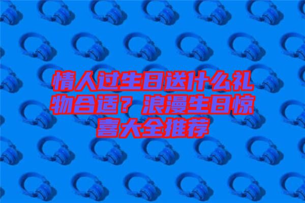 情人過(guò)生日送什么禮物合適？浪漫生日驚喜大全推薦