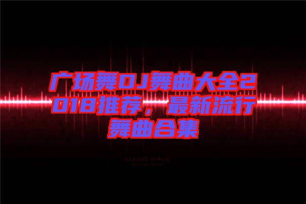 廣場(chǎng)舞DJ舞曲大全2018推薦，最新流行舞曲合集