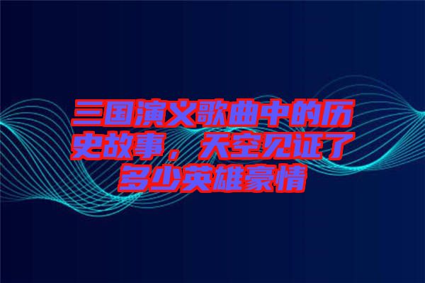 三國演義歌曲中的歷史故事，天空見證了多少英雄豪情