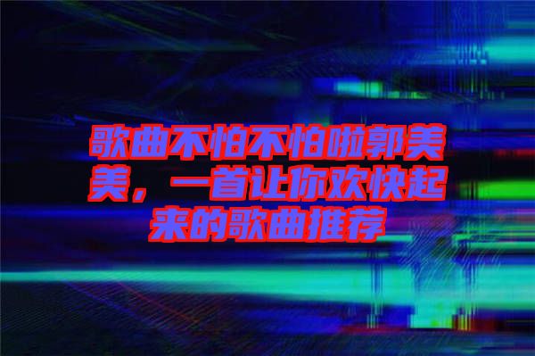 歌曲不怕不怕啦郭美美，一首讓你歡快起來的歌曲推薦