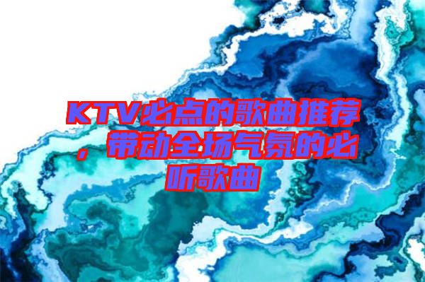 KTV必點的歌曲推薦，帶動全場氣氛的必聽歌曲