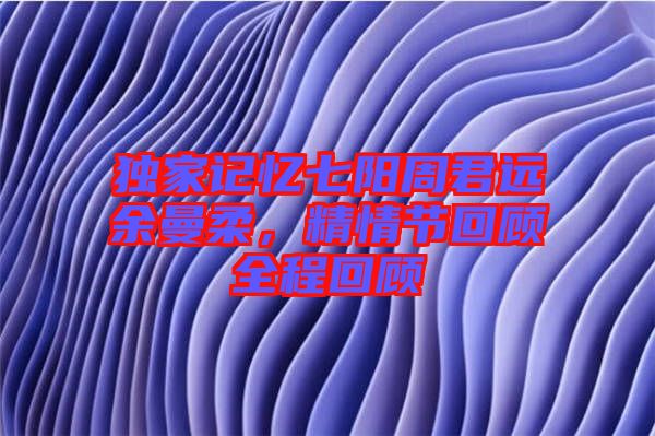 獨家記憶七陽周君遠(yuǎn)余曼柔，精情節(jié)回顧全程回顧