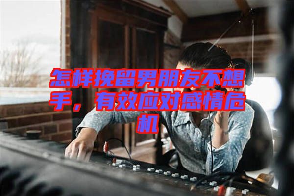 怎樣挽留男朋友不想手，有效應對感情危機