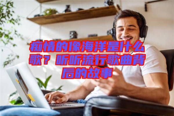 癡情的像海洋是什么歌？聽聽流行歌曲背后的故事