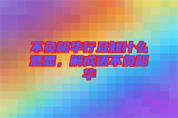 不負(fù)韶華行且知什么意思，解成語不負(fù)韶華