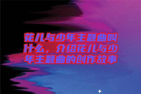 花兒與少年主題曲叫什么，介紹花兒與少年主題曲的創(chuàng)作故事