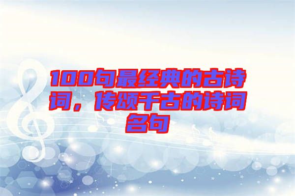 100句最經(jīng)典的古詩詞，傳頌千古的詩詞名句