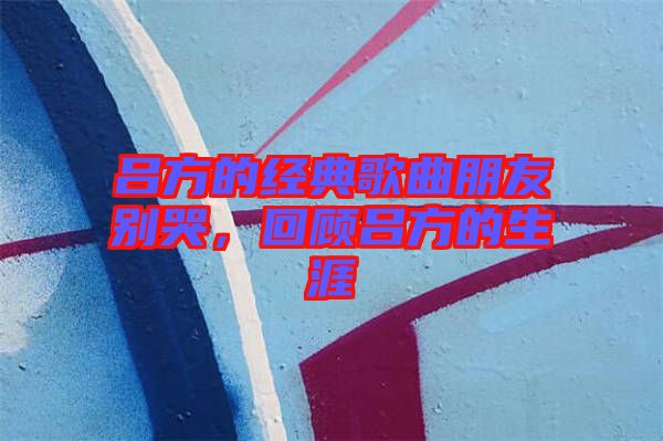 呂方的經(jīng)典歌曲朋友別哭，回顧呂方的生涯