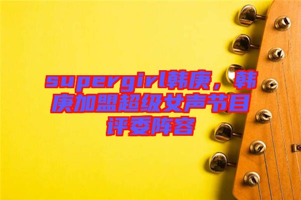 supergirl韓庚，韓庚加盟超級女聲節(jié)目評委陣容