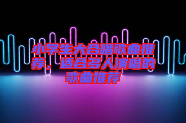 小學生大合唱歌曲推薦，適合多人演唱的歌曲推薦