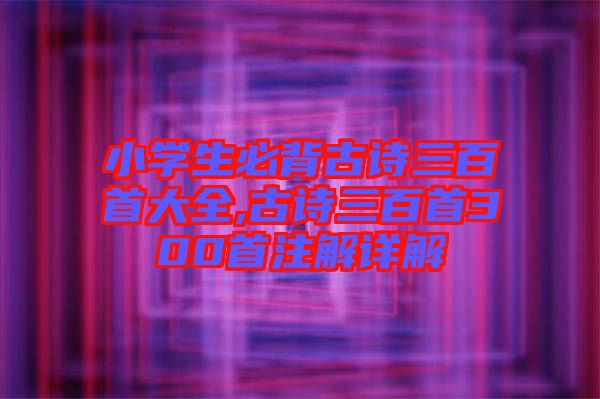 小學(xué)生必背古詩三百首大全,古詩三百首300首注解詳解