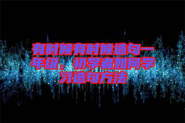 有時候有時候造句一年級，初學(xué)者如何學(xué)習(xí)造句方法