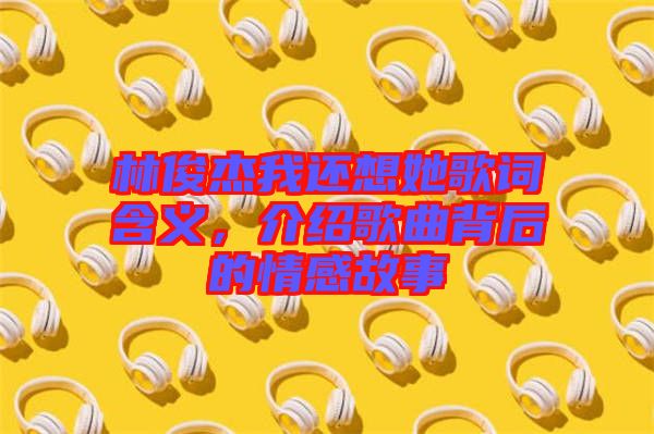 林俊杰我還想她歌詞含義，介紹歌曲背后的情感故事