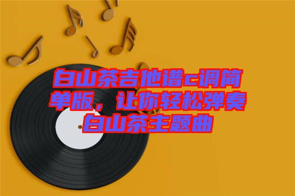 白山茶吉他譜c調(diào)簡(jiǎn)單版，讓你輕松彈奏白山茶主題曲