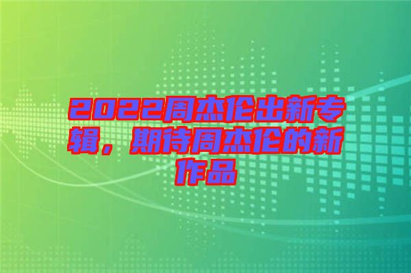 2022周杰倫出新專輯，期待周杰倫的新作品