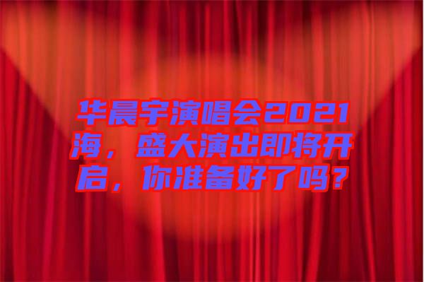 華晨宇演唱會2021海，盛大演出即將開啟，你準(zhǔn)備好了嗎？