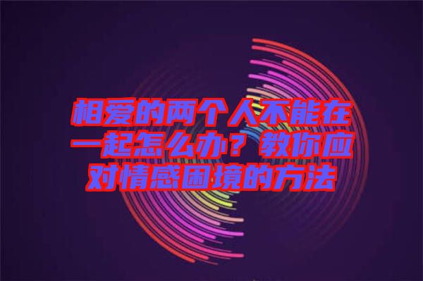 相愛的兩個(gè)人不能在一起怎么辦？教你應(yīng)對情感困境的方法