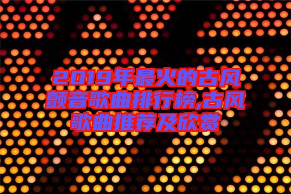 2019年最火的古風顫音歌曲排行榜,古風歌曲推薦及欣賞