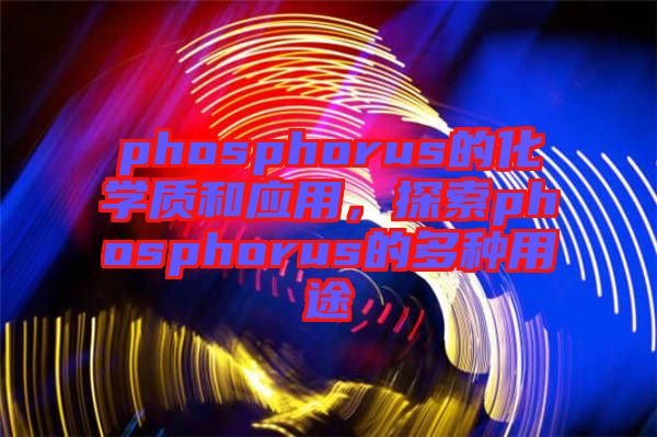 phosphorus的化學(xué)質(zhì)和應(yīng)用，探索phosphorus的多種用途