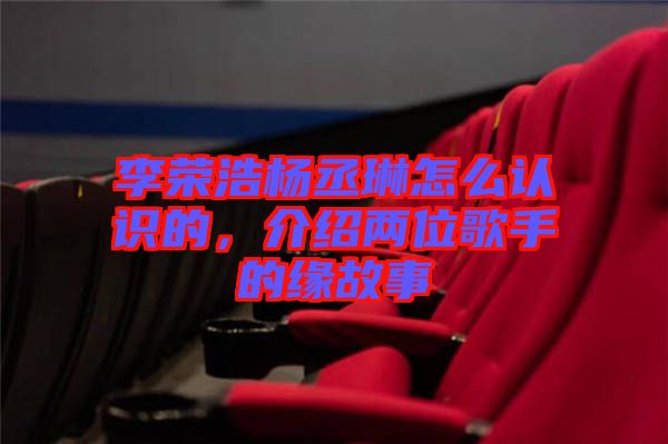 李榮浩楊丞琳怎么認識的，介紹兩位歌手的緣故事