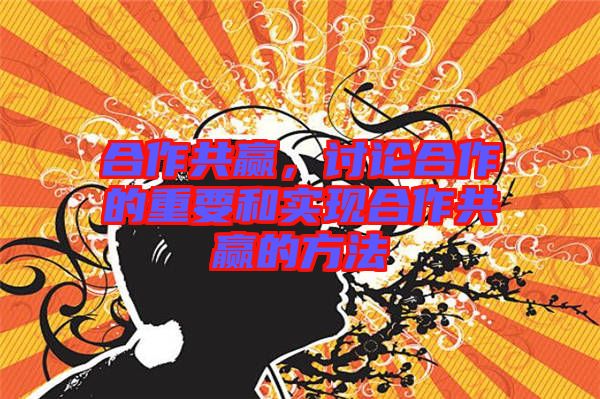 合作共贏，討論合作的重要和實現(xiàn)合作共贏的方法