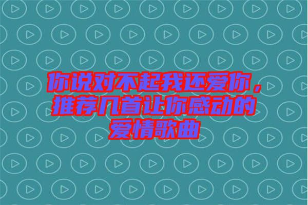 你說對不起我還愛你，推薦幾首讓你感動的愛情歌曲