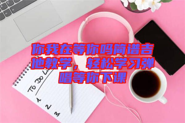 你我在等你嗎簡譜吉他教學(xué)，輕松學(xué)習(xí)彈唱等你下課