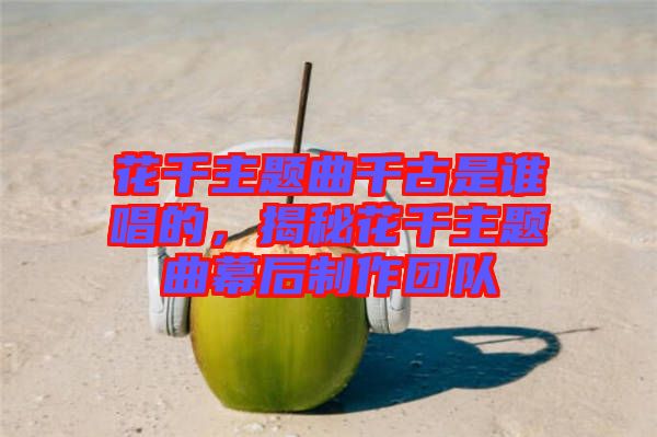 花千主題曲千古是誰唱的，揭秘花千主題曲幕后制作團(tuán)隊(duì)