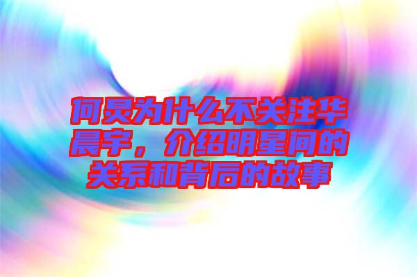 何炅為什么不關注華晨宇，介紹明星間的關系和背后的故事