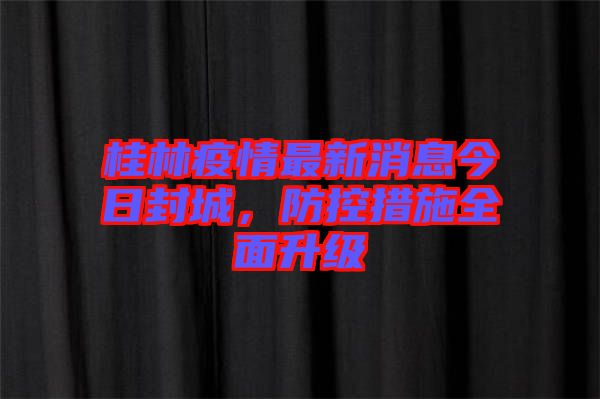 桂林疫情最新消息今日封城，防控措施全面升級