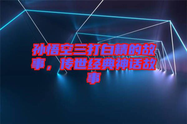 孫悟空三打白精的故事，傳世經典神話故事