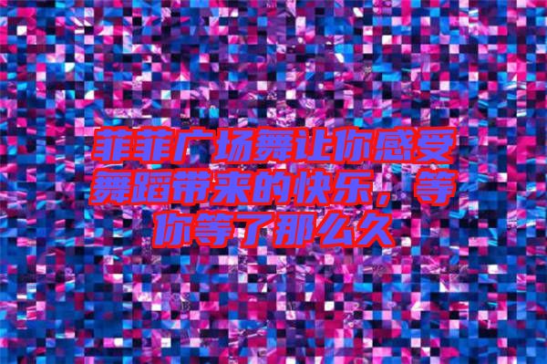 菲菲廣場舞讓你感受舞蹈帶來的快樂，等你等了那么久