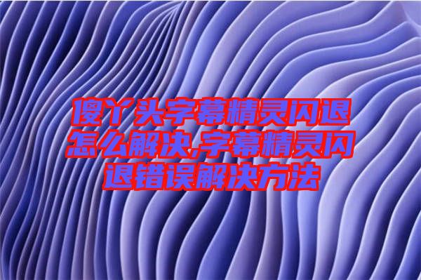 傻丫頭字幕精靈閃退怎么解決,字幕精靈閃退錯(cuò)誤解決方法