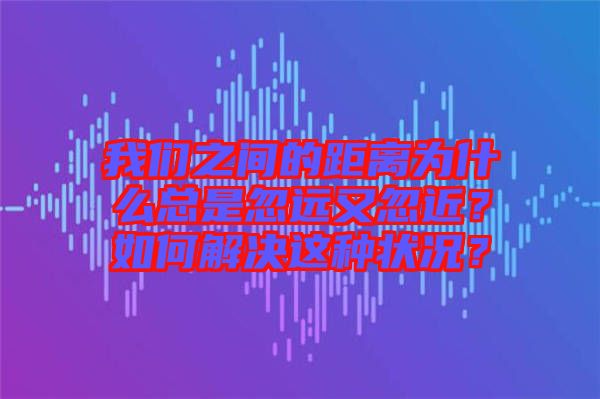 我們之間的距離為什么總是忽遠又忽近？如何解決這種狀況？