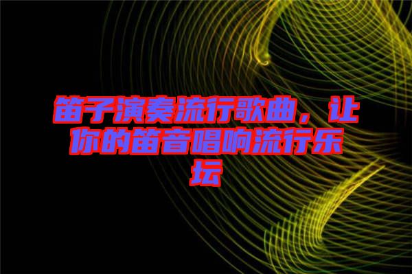 笛子演奏流行歌曲，讓你的笛音唱響流行樂(lè)壇