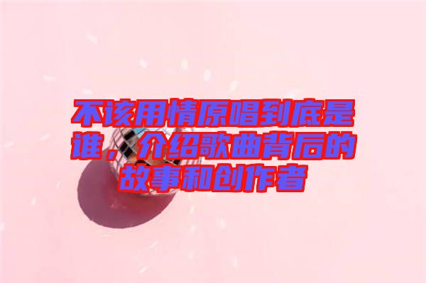 不該用情原唱到底是誰(shuí)，介紹歌曲背后的故事和創(chuàng)作者