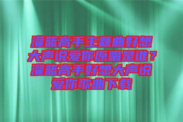 灌籃高手主題曲好想大聲說愛你原唱是誰？灌籃高手好想大聲說愛你歌曲下載